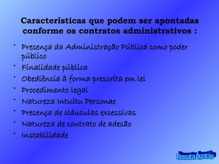 Características que podem ser apontadas conforme os contratos administrativos : Presença da Administração Pública como poder público Finalidade pública Obediência à forma prescrita em lei Procedimento legal Natureza Intuitu Personae Presença de cláusulas excessivas Natureza de contrato de adesão Instabilidade Renata Agatão 