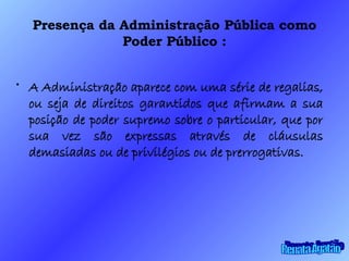 Presença da Administração Pública como Poder Público : A Administração aparece com uma série de regalias, ou seja de direitos garantidos que afirmam a sua posição de poder supremo sobre o particular, que por sua vez são expressas através de cláusulas demasiadas ou de privilégios ou de prerrogativas. Renata Agatão 