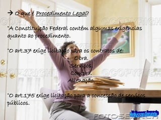 Kellysson Azevedo    O que é  Procedimento Legal ? A Constituição Federal contém algumas exigências quanto ao procedimento. O art.37 exige licitação para os contratos de: Obra. Serviços. Compra. Alienação. O art.175 exige licitação para a concessão de serviços públicos. 