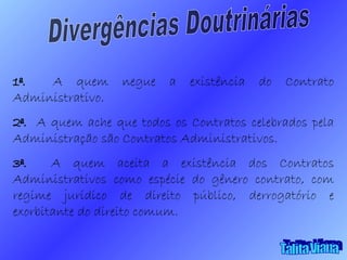 Divergências Doutrinárias 1ª.  A quem negue a existência do Contrato Administrativo. 2ª.  A quem ache que todos os Contratos celebrados pela Administração são Contratos Administrativos. 3ª.  A quem aceita a existência dos Contratos Administrativos como espécie do gênero contrato, com regime jurídico de direito público, derrogatório e exorbitante do direito comum. Talita Viana 