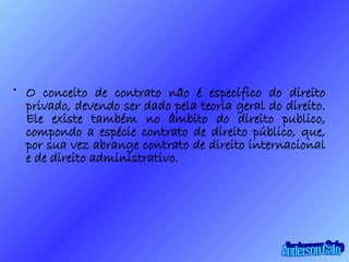 O conceito de contrato não é específico do direito privado, devendo ser dado pela teoria geral do direito. Ele existe também no âmbito do direito publico, compondo a espécie contrato de direito público, que, por sua vez abrange contrato de direito internacional e de direito administrativo. Anderson Galo 