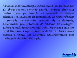 Quando a administração celebra contratos, acontece que ela obedece a um contrato padrão. Podemos citar esse contrato como por exemplo: na concessão de serviços públicos , as condições de contratação, na parte referente a execução do contrata, constam de regulamento, denominado pelo franceses, de “caderno de encargos”, elaborado unilateralmente pela Administração e que, em geral limita-se a repetir preceitos de lei. Isto leva alguns autores a verem nos contratos administrativos atos unilaterais da Administração. Anderson Galo 