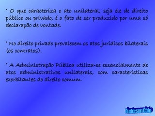 O que caracteriza o ato unilateral, seja ele de direito público ou privado, é o fato de ser produzido por uma só declaração de vontade. No direito privado prevalecem os atos jurídicos bilaterais (os contratos). A Administração Pública utiliza-se essencialmente de atos administrativos unilaterais, com características exorbitantes do direito comum. Anderson Galo 