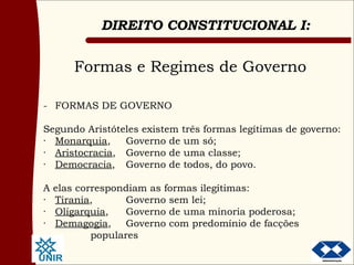 Formas e Regimes de Governo - FORMAS DE GOVERNO Segundo Aristóteles existem três formas legítimas de governo: · Monarquia , Governo de um só; · Aristocracia , Governo de uma classe; · Democracia , Governo de todos, do povo.  A elas correspondiam as formas ilegítimas: · Tirania , Governo sem lei; · Oligarquia , Governo de uma minoria poderosa; · Demagogia , Governo com predomínio de facções  populares  