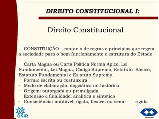 Direito Constitucional - CONSTITUIÇÃO - conjunto de regras e princípios que regem a sociedade para o bom funcionamento e estrutura do Estado. · Carta Magna ou Carta Política Norma Ápice, Lei  Fundamental, Lei Magna, Código Supremo, Estatuto  Básico, Estatuto Fundamental e Estatuto Supremo. · Forma: escrita ou costumeira · Modo de elaboração: dogmática ou histórica · Origem: outorgada ou promulgada · Extensão e finalidade: analítica e sintética · Consistência: imutável, rígida, flexível ou semi- rígida 