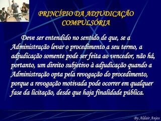 PRINCÍPIO DA ADJUDICAÇÃO COMPULSÓRIA Deve ser entendido no sentido de que, se a Administração levar o procedimento a seu termo, a adjudicação somente pode ser feita ao vencedor, não há, portanto, um direito subjetivo à adjudicação quando a Administração opta pela revogação do procedimento, porque a revogação motivada pode ocorrer em qualquer fase da licitação, desde que haja finalidade pública. By Aldair Anjos 