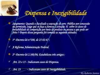 Dispensa e Inexigibilidade Surgimento: Quando e facultado a execução de serv. Público por concessão ou permissão, exige que se faça a famosa Licitação. E  sobre os casos de inviabilidade de competição por meio de produto ou pessoa o que pode ser feito ? Depois dessa pergunta foi tomada as seguinte atitudes. 1ª -Decreto-lei n°200, de 25-02-67 :  A Reforma Administração Federal. 2ª -Decreto-lei 2.300/86, Estabeleceu três artigos : Art. 22 e 15 - Indicavam casos de Dispensa. Art. 23  - Indicavam casos de Inexigibilidade. By Roberto Santos 