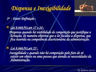 3ª  - Fator Definição : Lei 8.666/93,art 17 e 24 : Dispensa quando há viabilidade de competição que justifique a licitação, de maneira objetiva que a lei faculta a dispensa, que fica inserida na competência discricionária da administração. Lei 8.666/93,art 25 : Inexigilidade e quando não há competição pelo fato de só existir um objeto ou uma pessoa que atenda as necessidades da Administração. Dispensa e Inexigibilidade By Roberto Santos 