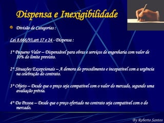 Dispensa e Inexigibilidade Divisão de Categorias : Lei 8.666/93,art 17 e 24  - Dispensa :  1° Pequeno Valor – Dispensável para obras e serviços de engenharia com valor de 10% do limite previsto.  2° Situações Excepcionais – A demora do procedimento e incopativel com a urgência na celebração do contrato. 3° Objeto – Desde que o preço seja compativel com o valor do mercado, segundo uma avaliação prévia. 4° Da Pessoa – Desde que o preço ofertado no contrato seja compativel com o do mercado.  By Roberto Santos 