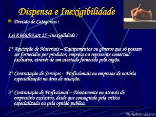 Dispensa e Inexigibilidade Divisão de Categorias : Lei 8.666/93,art 25 - Inexigilidade :  1° Aquisição de Materiais – Equipamentos ou gêneros que só possam ser fornecidos por produtor, empresa ou represente comercial exclusivo, através de um atestado fornecido pelo orgão. 2° Contratação de Serviços -  Profissionais ou empresas de notória especialização na área de atuação. 3° Contratação de Profissional – Diretamente ou através de empresário exclusivo, desde que consagrado pela critica especializada ou pela opnião publica. By Roberto Santos 