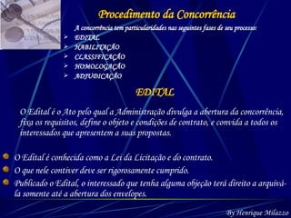 Procedimento da Concorrência A concorrência tem particularidades nas seguintes fases de seu processo: EDITAL HABILITAÇÃO CLASSIFICAÇÃO HOMOLOGAÇÃO ADJUDICAÇÃO EDITAL O Edital é conhecida como a Lei da Licitação e do contrato.  O que nele contiver deve ser rigorosamente cumprido. Publicado o Edital, o interessado que tenha alguma objeção terá direito a arquivá-la somente até a abertura dos envelopes.  By Henrique Milazzo O Edital é o Ato pelo qual a Administração divulga a abertura da concorrência, fixa os requisitos, define o objeto e condições de contrato, e convida a todos os interessados que apresentem a suas propostas. 