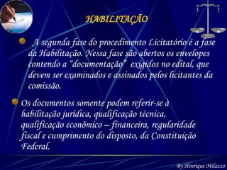HABILITAÇÃO By Henrique Milazzo A segunda fase do procedimento Licitatório é a fase da Habilitação. Nessa fase são abertos os envelopes contendo a “documentação”  exigidos no edital, que devem ser examinados e assinados pelos licitantes da comissão.   Os documentos somente podem referir-se à habilitação jurídica, qualificação técnica, qualificação econômico – financeira, regularidade fiscal e cumprimento do disposto, da Constituição Federal. 