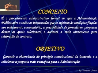 CONCEITO É o procedimento administrativo formal em que a Administração Pública abre a todos os interessados que se sujeitem às condições fixadas nos instrumento convocatório, a possibilidade de formularem propostas dentre as quais selecionará e aceitará a mais conveniente para celebração do contrato. OBJETIVO   Garantir a observância do princípio constitucional da isonomia e a selecionar a proposta mais vantajosa para a Administração .   By Vanessa  Souza 