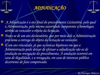 ADJUDICAÇÃO By Henrique Milazzo A Adjudicação é o ato final do procedimento Licitatório, pelo qual a Administração, pela mesma autoridade competente a homologar, atribui ao vencedor o objeto da licitação. Trata-se de um ato declaratório, que por meio dele a Administração proclama a entrega do objeto da licitação ao vencedor. É um ato vinculado, já que as únicas hipóteses em que a Administração pode deixar de efetuar a adjudicação são as de anulação ou revogação do procedimento. A anulação ocorrerá em caso de ilegalidade, e a revogação, em caso de interesse público decorrente de fato comprovado. 