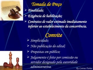 Convite Simplicidade; Não publicação do edital; Propostas em público; Julgamento é feito por comissão ou servidor designado pela autoridade administrativa. By Lorena Farias Tomada de Preço Finalidade; Exigência de habilitação; Contratos de valor estimado imediatamente inferior ao estabelecimento da concorrência. 