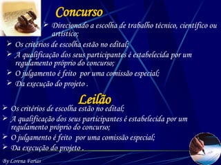 Concurso Direcionado a escolha de trabalho técnico, científico ou artístico; Os critérios de escolha estão no edital; A qualificação dos seus participantes é estabelecida por um regulamento próprio do concurso; O julgamento é feito  por uma comissão especial; Da execução do projeto . By Lorena Farias Leilão Os critérios de escolha estão no edital; A qualificação dos seus participantes é estabelecida por um regulamento próprio do concurso; O julgamento é feito  por uma comissão especial; Da execução do projeto . 