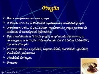 Pregão Bens e serviços comuns - menor preço. O Decreto nº 3.555, de 08/08/200 regulamenta a modalidade pregão. O Decreto nº 3.697, de 21/12/2000,  regulamenta o pregão por meio da utilização de tecnologia da informática. Para a modalidade de licitação pregão, se aplica subsidiariamente, as normas gerais de licitação estabelecidas pela Lei nº 8.666 de 21/06/1993, com suas alterações. Princípios Básicos: Legalidade, Impessoalidade, Moralidade, Igualdade, Publicidade, Julgamento. Finalidade do Pregão. Pregoeiro By Lorena Farias 