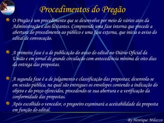 Procedimentos do Pregão O Pregão é um procedimento que se desenvolve por meio de vários atos da Administração e dos licitantes. Compreende uma fase interna que precede a abertura do procedimento ao público e uma fase externa, que inicia o aviso do edital de convocação. A primeira fase é a de publicação do aviso do edital no Diário Oficial da União e em jornal de grande circulação com antecedência mínima de oito dias da entrega das propostas. A segunda fase é a de julgamento e classificação das propostas; desenrola-se em sessão pública, na qual são entregues os envelopes contendo a indicação do objeto e do preço oferecidos, procedendo-se sua abertura e a verificação da conformidade das propostas. Após escolhido o vencedor, o pregoeiro examinará a aceitabilidade da proposta em função do edital. By Henrique Milazzo 