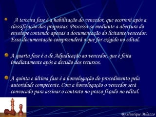A terceira fase é a habilitação do vencedor, que ocorrerá após a classificação das propostas. Processa-se mediante a abertura do envelope contendo apenas a documentação do licitante vencedor. Essa documentação compreenderá o que for exigido no edital. A quarta fase é a de Adjudicação ao vencedor, que é feita imediatamente após a decisão dos recursos. A quinta e última fase é a homologação do procedimento pela autoridade competente. Com a homologação o vencedor será convocado para assinar o contrato no prazo fixado no edital.   By Henrique Milazzo 