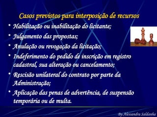 Casos previstos para interposição de recursos Habilitação ou inabilitação do licitante; Julgamento das propostas; Anulação ou revogação da licitação; Indeferimento do pedido de inscrição em registro cadastral, sua alteração ou cancelamento; Rescisão unilateral do contrato por parte da Administração; Aplicação das penas de advertência, de suspensão temporária ou de multa.   By Alessandra Saldanha 