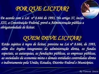 POR QUE LICITAR? De acordo com a Lei  nº 8.666 de 1993, No artigo 37, inciso XXI, a Constituição Federal, prevê a Administração pública a obrigatoriedade de licitar. By Vanessa  Souza QUEM DEVE LICITAR?   Estão sujeitos à regra de licitar, prevista na Lei nº 8.666, de 1993, além dos órgãos integrantes da administração direta, os fundos especiais, as autarquias, as fundações públicas, as empresas públicas, as sociedades da economia mista e demais entidades controladas direta e indiretamente pela União, Estados, Distrito Federal e Municípios. 