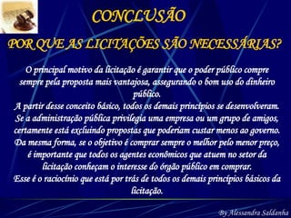 POR QUE AS LICITAÇÕES SÃO NECESSÁRIAS? CONCLUSÃO O principal motivo da licitação é garantir que o poder público compre sempre pela proposta mais vantajosa, assegurando o bom uso do dinheiro público. A partir desse conceito básico, todos os demais princípios se desenvolveram. Se a administração pública privilegia uma empresa ou um grupo de amigos, certamente está excluindo propostas que poderiam custar menos ao governo. Da mesma forma, se o objetivo é comprar sempre o melhor pelo menor preço, é importante que todos os agentes econômicos que atuem no setor da licitação conheçam o interesse do órgão público em comprar. Esse é o raciocínio que está por trás de todos os demais princípios básicos da licitação. By Alessandra Saldanha 