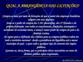 QUAL A ABRANGÊNCIA DAS LICITAÇÕES? Compra-se mais por meio de licitações do que a maior das empresas brasileiras adquire com seus negócios. Some-se o poder de compra dos 5.561 municípios, dos 27 Estados e da própria federação, com todas as suas estatais, fundações, autarquias e sociedades de economia mista, e temos o maior poder de compra do país e da América Latina. As regras para a definição dos critérios para as compras públicas valem em todo o território nacional - desde a presidência da República até o menor município do país - e para todo e qualquer tipo de contrato dos órgãos públicos. Garante-se, dessa forma, que os princípios éticos necessários ao trato do dinheiro público sejam respeitados. By Alessandra Saldanha 