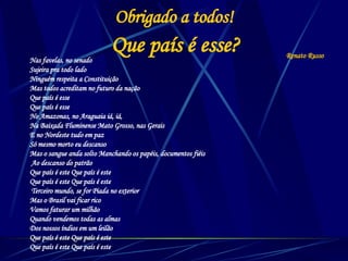 Obrigado a todos! Nas favelas, no senado  Sujeira pra todo lado  Ninguém respeita a Constituição  Mas todos acreditam no futuro da nação Que país é esse  Que país é esse  No Amazonas, no Araguaia iá, iá,  Na Baixada Fluminense Mato Grosso, nas Gerais  E no Nordeste tudo em paz  Só mesmo morto eu descanso  Mas o sangue anda solto Manchando os papéis, documentos fiéis Ao descanso do patrão  Que país é este Que país é este  Que país é este Que país é este Terceiro mundo, se for Piada no exterior  Mas o Brasil vai ficar rico  Vamos faturar um milhão  Quando vendemos todas as almas  Dos nossos índios em um leilão  Que país é este Que país é este  Que país é este Que país é este  Que país é esse? Renato Russo 