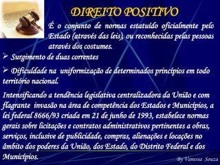 DIREITO POSITIVO É o conjunto de normas estatuído oficialmente pelo Estado (através das leis), ou reconhecidas pelas pessoas através dos costumes. Surgimento de duas correntes Dificuldade na  uniformização de determinados princípios em todo território nacional. By Vanessa  Souza Intensificando a tendência legislativa centralizadora da União e com flagrante  invasão na área de competência dos Estados e Municípios, a lei federal 8666/93 criada em 21 de junho de 1993, estabelece normas gerais sobre licitações e contratos administrativos pertinentes a obras, serviços, inclusive de publicidade, compras, alienações e locações no âmbito dos poderes da União, dos Estado, do Distrito Federal e dos Municípios. 