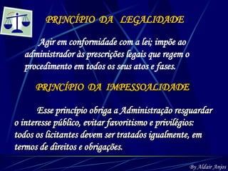 PRINCÍPIO  DA  LEGALIDADE Agir em conformidade com a lei; impõe ao administrador às prescrições legais que regem o procedimento em todos os seus atos e fases. PRINCÍPIO  DA  IMPESSOALIDADE Esse princípio obriga a Administração resguardar o interesse público, evitar favoritismo e privilégios: todos os licitantes devem ser tratados igualmente, em  termos de direitos e obrigações.   By Aldair Anjos 
