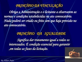 PRINCÍPIO DA VINCULAÇÃO Obriga a Administração e o licitante a observarem as normas e condições estabelecidas no ato convocatório. Nada poderá ser criado ou feito sem que haja previsão no ato convocatório. PRINCÍPIO  DA  IGUALDADE Significa dar tratamento igual a todos os interessados. É condição essencial para garantir ,em todas as fases da licitação. By Aldair Anjos 