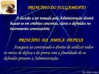 PRINCÍPIO DO JULGAMENTO A decisão a ser tomada pela Administração deverá basear-se em critérios concretos, claros e definidos no instrumento convocatório. PRINCÍPIO  DA  AMPLA  DEFESA Assegura ao contratado o direito de utilizar todos os meios de defesa e de prova com a finalidade de se defender perante a Administração.  By Aldair Anjos 