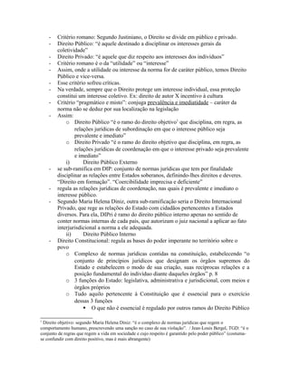 - Critério romano: Segundo Justiniano, o Direito se divide em público e privado.
- Direito Público: “é aquele destinado a disciplinar os interesses gerais da
coletividade”
- Direito Privado: “é aquele que diz respeito aos interesses dos indivíduos”
- Critério romano é o da “utilidade” ou “interesse”
- Assim, onde a utilidade ou interesse da norma for de caráter público, temos Direito
Público e vice-versa.
- Esse critério sofreu críticas.
- Na verdade, sempre que o Direito protege um interesse individual, essa proteção
constitui um interesse coletivo. Ex: direito de autor X incentivo à cultura
- Critério “pragmático e misto”: conjuga prevalência e imediatidade – caráter da
norma não se deduz por sua localização na legislação
- Assim:
o Direito Público “é o ramo do direito objetivo1
que disciplina, em regra, as
relações jurídicas de subordinação em que o interesse público seja
prevalente e imediato”
o Direito Privado “é o ramo do direito objetivo que disciplina, em regra, as
relações jurídicas de coordenação em que o interesse privado seja prevalente
e imediato”
i) Direito Público Externo
- se sub-ramifica em DIP: conjunto de normas jurídicas que tem por finalidade
disciplinar as relações entre Estados soberanos, definindo-lhes direitos e deveres.
“Direito em formação”. “Coercibilidade imprecisa e deficiente”
- regula as relações jurídicas de coordenação, nas quais é prevalente e imediato o
interesse público.
- Segundo Maria Helena Diniz, outra sub-ramificação seria o Direito Internacional
Privado, que rege as relações do Estado com cidadãos pertencentes a Estados
diversos. Para ela, DIPri é ramo do direito público interno apenas no sentido de
conter normas internas de cada país, que autorizam o juiz nacional a aplicar ao fato
interjurisdicional a norma a ele adequada.
ii) Direito Público Interno
- Direito Constitucional: regula as bases do poder imperante no território sobre o
povo
o Complexo de normas jurídicas contidas na constituição, estabelecendo “o
conjunto de princípios jurídicos que designam os órgãos supremos do
Estado e estabelecem o modo de sua criação, suas recíprocas relações e a
posição fundamental do indivíduo diante daqueles órgãos” p. 8
o 3 funções do Estado: legislativa, administrativa e jurisdicional, com meios e
órgãos próprios
o Tudo aquilo pertencente à Constituição que é essencial para o exercício
dessas 3 funções
 O que não é essencial é regulado por outros ramos do Direito Público
1
Direito objetivo: segundo Maria Helena Diniz: “é o complexo de normas jurídicas que regem o
comportamento humano, prescrevendo uma sanção no caso de sua violação”. / Jean-Louis Bergel, TGD: “é o
conjunto de regras que regem a vida em sociedade e cujo respeito é garantido pelo poder público” (costuma-
se confundir com direito positivo, mas é mais abrangente)
 