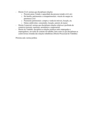 - Direito Civil: normas que disciplinam relações:
o Pessoais puras: Estado e capacidade das pessoas (estado civil, etc)
o De família, patrimoniais e extrapatrimoniais: vínculo de sangue ou
parentesco civil
o Puramente patrimoniais: compra e venda de imóveis, locação, etc.
o Outras subdivisões: consumidor, locação, autoral, do menor
- Direito Comercial: normas que disciplinam relações relativas à profissão do
comércio (terrestre, marítima, aeronáutico e empresarial)
- Direito do Trabalho: disciplina as relações jurídicas entre empregados e
empregadores, em razão do contrato de trabalho, bem como as que disciplinam as
controvérsias oriundas das relações trabalhistas (Direito Processual do Trabalho)
Próxima aula: norma jurídica
 