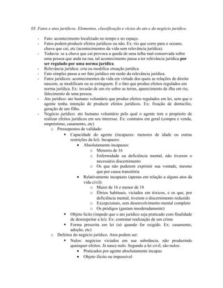 05. Fatos e atos jurídicos. Elementos, classificação e vícios do ato e do negócio jurídico.
- Fato: acontecimento localizado no tempo e no espaço.
- Fatos podem produzir efeitos jurídicos ou não. Ex: rio que corre para o oceano,
chuva que cai, etc (acontecimentos da vida sem relevância jurídica).
- Todavia: se a chuva que cai provoca a queda de uma telha mal-conservada sobre
uma pessoa que anda na rua, tal acontecimento passa a ter relevância jurídica por
ser regulado por uma norma jurídica.
- Relevância jurídica: cria ou modifica situação jurídica
- Fato simples passa a ser fato jurídico em razão da relevância jurídica.
- Fatos jurídicos: acontecimentos da vida em virtude dos quais as relações de direito
nascem, se modificam ou se extinguem. É o fato que produz efeitos regulados em
norma jurídica. Ex: invasão de um rio sobre as terras, aparecimento de ilha em rio,
falecimento de uma pessoa.
- Ato jurídico: ato humano voluntário que produz efeitos regulados em lei, sem que o
agente tenha intenção de produzir efeitos jurídicos. Ex: fixação de domicílio,
geração de um filho.
- Negócio jurídico: ato humano voluntário pelo qual o agente tem o propósito de
realizar efeitos jurídicos em seu interesse. Ex: contratos em geral (compra e venda,
empréstimo, casamento, etc)
o Pressupostos de validade:
 Capacidade do agente (incapazes: menores de idade ou outras
restrições da lei). Incapazes:
• Absolutamente incapazes:
o Menores de 16
o Enfermidade ou deficiência mental, não tiverem o
necessário discernimento
o Os que não puderem exprimir sua vontade, mesmo
que por causa transitória
• Relativamente incapazes (apenas em relação a alguns atos da
vida civil):
o Maior de 16 e menor de 18
o Ébrios habituais, viciados em tóxicos, e os que, por
deficiência mental, tiverem o discernimento reduzido
o Excepcionais, sem desenvolvimento mental completo
o Os pródigos (gastam imoderadamente)
 Objeto lícito (impede que o ato jurídico seja praticado com finalidade
de desrespeitar a lei). Ex: contratar realização de um crime
 Forma prescrita em lei (só quando for exigido. Ex: casamento,
adoção, etc)
o Defeitos do negócio jurídico. Atos podem ser:
 Nulos: negócios viciados em sua substância, não produzindo
quaisquer efeitos. Já nasce nulo. Segundo a lei civil, são nulos:
• Praticados por agente absolutamente incapaz
• Objeto ilícito ou impossível
 