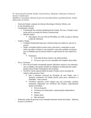 07. Teoria Geral do Estado. Estado. Características. Elementos. Soberania. Formas de
Estado. Confederação.
República e monarquia. Sistemas de governo (presidencialista e parlamentarista). Estado
democrático de direito.
- Teoria do Estado: conjunto de ciências (Sociologia, História, Direito, etc).
- É uma disciplina nova
- Constituição e Estado:
o Constituição fixa estrutura fundamental do Estado. Por isso, o Estado é uma
noção prévia ao estudo do Direito Constitucional
o Quando surgiu?
 Para alguns, foi com a Paz de Westfália, em 1648, no qual se afirmou
a idéia de soberania
- Estado e Nação:
o Condição fundamental para que o homem atinja seus objetivos: que ele se
associe
o Nação: sociedade política (assim como a província, o município ou uma
tribo) cuja idéia a realizar é a de constituir a mais alta condição social para
que as entidades que ela encerra melhor se aproximem de seus respectivos
fins.
 Elementos:
• Uma idéia de bem comum e de ordem jurídica
• Um povo, que vive em comunhão sob a império dessa idéia
- Povo e Território
o Povo de um Estado corresponde àqueles indivíduos sujeitos à sua soberania;
são os cidadãos, são aqueles dotados de cidadania reconhecida pela ordem
jurídica desse Estado. Estrangeiros são excluídos.
o Território: limite especial dentro do qual o Estado exerce seu poder de
império sobre pessoas e bens.
 Não é elemento essencial de formação de uma Nação, mas é
elemento constitutivo do Estado (assim como povo, soberania e a
finalidade – bem comum)
 Territórios especiais: certos espaços que, por convenção, recebem
tratamento dispensado aos territórios dos Estados, especialmente
quanto à jurisdição:
• Navios de guerra
• Territórios de embaixadas e representações diplomáticas
• Subsolo
• Espaço aéreo
• Mar territorial
- Soberania: poder de governo ou de comando (elemento formal do Estado – diferente
de povo e território)
 