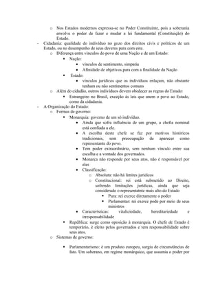 o Nos Estados modernos expressa-se no Poder Constituinte, pois a soberania
envolve o poder de fazer e mudar a lei fundamental (Constituição) do
Estado.
- Cidadania: qualidade do indivíduo no gozo dos direitos civis e políticos de um
Estado, ou no desempenho de seus deveres para com este.
o Diferença entre vínculos do povo de uma Nação e de um Estado:
 Nação:
• vínculos de sentimento, simpatia
• Afinidade de objetivos para com a finalidade da Nação
 Estado:
• vínculos jurídicos que os indivíduos enlaçam, não obstante
tenham ou não sentimentos comuns
o Além do cidadão, outros indivíduos devem obedecer as regras do Estado:
 Estrangeiro no Brasil, exceção às leis que unem o povo ao Estado,
como da cidadania.
- A Organização do Estado:
o Formas de governo:
 Monarquia: governo de um só indivíduo.
• Ainda que sofra influência de um grupo, a chefia nominal
está confiada a ele.
• A escolha deste chefe se faz por motivos históricos
tradicionais, sem preocupação de aparecer como
representante do povo.
• Tem poder extraordinário, sem nenhum vínculo entre sua
escolha e a vontade dos governados.
• Monarca não responde por seus atos, não é responsável por
eles
• Classificação:
o Absoluta: não há limites jurídicos
o Constitucional: rei está submetido ao Direito,
sofrendo limitações jurídicas, ainda que seja
considerado o representatnte mais alto do Estado
 Pura: rei exerce diretamente o poder
 Parlamentar: rei exerce pode por meio de seus
ministros
• Características: vitaliciedade, hereditariedade e
irresponsabilidade
 República: surge como oposição à monarquia. O chefe de Estado é
temporário, é eleito pelos governados e tem responsabilidade sobre
seus atos.
o Sistemas de governo:
 Parlamentarismo: é um produto europeu, surgiu de circunstâncias de
fato. Um soberano, em regime monárquico, que assumia o poder por
 