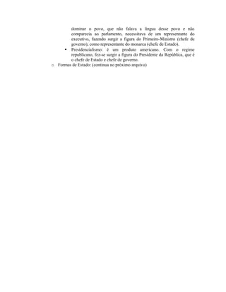 dominar o povo, que não falava a língua desse povo e não
comparecia ao parlamento, necessitava de um representante do
executivo, fazendo surgir a figura do Primeiro-Ministro (chefe de
governo), como representante do monarca (chefe de Estado).
 Presidencialismo: é um produto americano. Com o regime
republicano, fez-se surgir a figura do Presidente da República, que é
o chefe de Estado e chefe de governo.
o Formas de Estado: (continua no próximo arquivo)
 