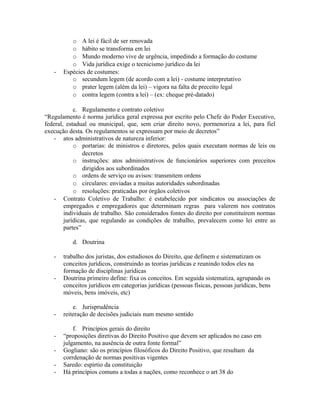 o A lei é fácil de ser renovada
o hábito se transforma em lei
o Mundo moderno vive de urgência, impedindo a formação do costume
o Vida jurídica exige o tecnicismo jurídico da lei
- Espécies de costumes:
o secundum legem (de acordo com a lei) - costume interpretativo
o prater legem (além da lei) – vigora na falta de preceito legal
o contra legem (contra a lei) – (ex: cheque pré-datado)
c. Regulamento e contrato coletivo
“Regulamento é norma jurídica geral expressa por escrito pelo Chefe do Poder Executivo,
federal, estadual ou municipal, que, sem criar direito novo, pormenoriza a lei, para fiel
execução desta. Os regulamentos se expressam por meio de decretos”
- atos administrativos de natureza inferior:
o portarias: de ministros e diretores, pelos quais executam normas de leis ou
decretos
o instruções: atos administrativos de funcionários superiores com preceitos
dirigidos aos subordinados
o ordens de serviço ou avisos: transmitem ordens
o circulares: enviadas a muitas autoridades subordinadas
o resoluções: praticadas por órgãos coletivos
- Contrato Coletivo de Trabalho: é estabelecido por sindicatos ou associações de
empregados e empregadores que determinam regras para valerem nos contratos
individuais de trabalho. São considerados fontes do direito por constituírem normas
jurídicas, que regulando as condições de trabalho, prevalecem como lei entre as
partes”
d. Doutrina
- trabalho dos juristas, dos estudiosos do Direito, que definem e sistematizam os
conceitos jurídicos, construindo as teorias jurídicas e reunindo todos eles na
formação de disciplinas jurídicas
- Doutrina primeiro define: fixa os conceitos. Em seguida sistematiza, agrupando os
conceitos jurídicos em categorias jurídicas (pessoas físicas, pessoas jurídicas, bens
móveis, bens imóveis, etc)
e. Jurisprudência
- reiteração de decisões judiciais num mesmo sentido
f. Princípios gerais do direito
- “proposições diretivas do Direito Positivo que devem ser aplicados no caso em
julgamento, na ausência de outra fonte formal”
- Gogliano: são os princípios filosóficos do Direito Positivo, que resultam da
corrdenação de normas positivas vigentes
- Saredo: espírtio da constituição
- Há princípios comuns a todas a nações, como reconhece o art 38 do
 