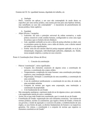 Estatuto da CIJ. Ex: igualdade humana, dignidade do trabalho, etc
g. Analogia
- Diniz: “consiste em aplicar, a um caso não contemplado de modo direto ou
específico por uma norma jurídica, uma norma prevista para uma hipótese distinta,
mas semelhante ao caso não contemplado” – é mecanismo de preenchimento de
lacuna jurídica; fonte supletiva
h. Equidade
- Alípio Silveira: 3 acepções:
o Latíssima: ela seria o princípio universal da ordem normativa, a razão
prática extensível a toda conduta humana, configurando-se como uma regra
de justiça a que os homens devem obedecer;
o Lata: equidade confundir-se-ia com a idéia de justiça absoluta ou ideal, com
os princípios gerais do direito, com a idéia de direito, com o direito natural
em todas as suas significações;
o Estrita: seria ela esse mesmo ideal de justiça enquanto aplicado, ou se já, na
interpretação, integração, individualização judiciária, adaptação, etc. Sendo,
nessa acepção empírica, a justiça no caso concreto.
Ponto 4. Constituição (José Afonso da Silva)
1. Conceito de constituição
- Palavra “constituição”, vários significados:
o Conjunto dos elementos essenciais de alguma coisa: a constituição do
universo, a constituição dos corpos sólidos
o Temperamento, compleição do corpo humano: uma constituição psicológica
explosiva, uma constituição robusta
o Organização, formação: a constituição de uma assembléia, a constituição de
uma comissão
o A ato de estabelecer juridicamente: a constituição de um dote, de renda, de
uma sociedade anônima
o Conjunto de normas que regem uma corporação, uma instituição: a
constituição da propriedade
o A lei fundamental de um Estado
- São concepções analógicas: exprimem modo de ser de alguma coisa e, por extensão,
a de organização interna de seres e entidades
- Assim, diz-se que todo Estado tem constituição, que é o modo de ser do Estado
- Constituição do Estado: organização dos seus elementos essenciais, “um sistema de
normas jurídicas, escritas ou costumeiras, que regula a forma do Estado, a forma de
seu governo, o modo de aquisição e o exercício do poder, o estabelecimento de seus
órgãos, os seus limites de ação, os direitos fundamentais do homem e as respectivas
garantias. Em síntese, a constituição é o conjunto de normas que organiza os
elementos constitutivos do Estado”
 