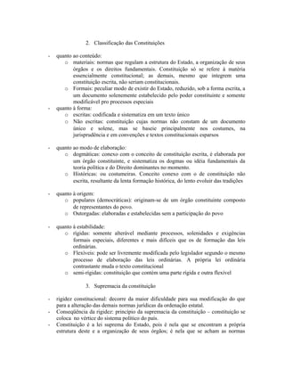 2. Classificação das Constituições
- quanto ao conteúdo:
o materiais: normas que regulam a estrutura do Estado, a organização de seus
órgãos e os direitos fundamentais. Constituição só se refere à matéria
essencialmente constitucional; as demais, mesmo que integrem uma
constituição escrita, não seriam constitucionais.
o Formais: peculiar modo de existir do Estado, reduzido, sob a forma escrita, a
um documento solenemente estabelecido pelo poder constituinte e somente
modificável pro processos especiais
- quanto à forma:
o escritas: codificada e sistematiza em um texto único
o Não escritas: constituição cujas normas não constam de um documento
único e solene, mas se baseie principalmente nos costumes, na
jurisprudência e em convenções e textos constitucionais esparsos
- quanto ao modo de elaboração:
o dogmáticas: conexo com o conceito de constituição escrita, é elaborada por
um órgão constituinte, e sistematiza os dogmas ou idéia fundamentais da
teoria política e do Direito dominantes no momento.
o Históricas: ou costumeiras. Conceito conexo com o de constituição não
escrita, resultante da lenta formação histórica, do lento evoluir das tradições
- quanto à origem:
o populares (democráticas): originam-se de um órgão constituinte composto
de representantes do povo.
o Outorgadas: elaboradas e estabelecidas sem a participação do povo
- quanto à estabilidade:
o rígidas: somente alterável mediante processos, solenidades e exigências
formais especiais, diferentes e mais difíceis que os de formação das leis
ordinárias.
o Flexíveis: pode ser livremente modificada pelo legislador segundo o mesmo
processo de elaboração das leis ordinárias. A própria lei ordinária
contrastante muda o texto constitucional
o semi-rígidas: constituição que contém uma parte rígida e outra flexível
3. Supremacia da constituição
- rigidez constitucional: decorre da maior dificuldade para sua modificação do que
para a alteração das demais normas jurídicas da ordenação estatal.
- Conseqüência da rigidez: princípio da supremacia da constituição – constituição se
coloca no vértice do sistema político do país.
- Constituição é a lei suprema do Estado, pois é nela que se encontram a própria
estrutura deste e a organização de seus órgãos; é nela que se acham as normas
 