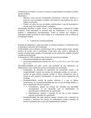 fundamentais de Estado, e só nisso se notará sua superioridade em relação às demais
normas jurídicas
- Supremacia:
o Material: existe até nas constituições costumeiras e flexíveis. Refere-se a
ponto de vista sociológico e político. Do ponto de vista jurídico não, pois a
rigidez é necessária.
o Formal: só existe em caso de rigidez constitucional, o que dá nascimento à
divisão entre leis constitucionais e ordinárias.
- Constituição brasileira é rígida. Assim, é a lei fundamental e suprema do Estado
brasileiro. Toda autoridade só encontra nela seu fundamento e só ela confere
poderes e competências governamentais. Todas as normas que integram a
ordenação jurídica nacional só serão válidas se se conformarem com as normas da
Constituição Federal.
4. Controle de Constitucionalidade
- princípio da supremacia: requer que todas as situações jurídicas se conformem com
os princípios e preceitos da Constituição.
- Conformidade com os ditames constitucionais não se satisfaz apenas coma atuação
positiva de acordo com a constituição. Exige mais, pois omitir a aplicação de
normas constitucionais, quando a Constituição assim a determina, também constitui
conduta inconstitucional.
- Constituição de 1988 reconhece duas formas de inconstitucionalidade:
o Inconstitucionalidade por ação (atuação)
o Inconstitucionalidade por omissão (art. 102, I, a, e II, a, b, c, e art. 103 e seus
§§ 1° a 3°).
- Inconstitucionalidade por ação: ocorre com produção de atos legislativos ou
administrativos que contrariem normas ou princípios da constituição.
o Fundamento: do princípio da supremacia da constituição resulta o da
compatibilidade vertical das normas da ordenação jurídica de um país –
normas de grau inferior somente valerão se forem compatíveis com as
norma de grau superior (constituição). As que não forem compatíveis são
inválidas
o Incompatibilidade vertical de normas inferiores é o que se chama,
tecnicamente, de inconstitucionalidade das leis ou atos do Poder Público, e
que se manifestam sob dois aspectos:
 Formalmente: quando tais normas são formadas por autoridade
incompetentes ou em desacordo com as formalidades ou
procedimentos estabelecidos na constituição.
 Materialmente: quando o conteúdo de tais leis ou atos contraria
preceito ou princípio da constituição
o Incompatibilidade não pode perdurar, porque contrasta com o princípio da
coerência e harmonia das normas do ordenamento jurídico (reunião de
normas vinculadas entre si por uma fundamentação unitária).
 
