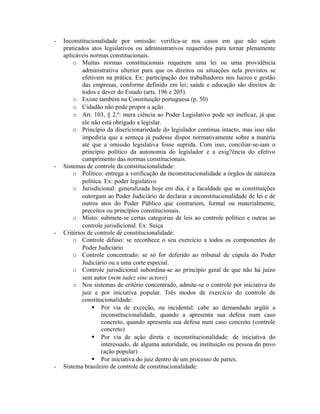 - Inconstitucionalidade por omissão: verifica-se nos casos em que não sejam
praticados atos legislativos ou administrativos requeridos para tornar plenamente
aplicáveis normas constitucionais.
o Muitas normas constitucionais requerem uma lei ou uma providência
administrativa ulterior para que os direitos ou situações nela previstos se
efetivem na prática. Ex: participação dos trabalhadores nos lucros e gestão
das empresas, conforme definido em lei; saúde e educação são direitos de
todos e dever do Estado (arts. 196 e 205).
o Existe também na Constituição portuguesa (p. 50)
o Cidadão não pode propor a ação
o Art. 103, § 2.º: mera ciência ao Poder Legislativo pode ser ineficaz, já que
ele não está obrigado a legislar.
o Princípio da discricionariedade do legislador continua intacto, mas isso não
impediria que a senteça já pudesse dispor normativamente sobre a matéria
até que a omissão legislativa fosse suprida. Com isso, conciliar-se-iam o
princípio político da autonomia do legislador e a exig?ência do efetivo
cumprimento das normas constitucionais.
- Sistemas de controle da constitucionalidade:
o Político: entrega a verificação da inconstitucionalidade a órgãos de natureza
política. Ex: poder legislativo
o Jurisdicional: generalizada hoje em dia, é a faculdade que as constituições
outorgam ao Poder Judiciário de declarar a inconstitucionalidade de lei e de
outros atos do Poder Público que contrariem, formal ou materialmente,
preceitos ou princípios constitucionais.
o Misto: submete-se certas categorias de leis ao controle político e outras ao
controle jurisdicional. Ex: Suíça
- Critérios de controle de constitucionalidade:
o Controle difuso: se reconhece o seu exercício a todos os componentes do
Poder Judiciário
o Controle concentrado: se só for deferido ao tribunal de cúpula do Poder
Judiciário ou a uma corte especial.
o Controle jurisdicional subordina-se ao princípio geral de que não há juízo
sem autor (nem iudez sine actore)
o Nos sistemas de critério concentrado, admite-se o controle por iniciativa do
juiz e por iniciativa popular. Três modos de exercício do controle de
constitucionalidade:
 Por via de exceção, ou incidental: cabe ao demandado argüir a
inconstitucionalidade, quando a apresenta sua defesa num caso
concreto, quando apresenta sua defesa num caso concreto (controle
concreto)
 Por via de ação direta e inconstitucionalidade: de iniciativa do
interessado, de alguma autoridade, ou instituição ou pessoa do povo
(ação popular)
 Por iniciativa do juiz dentro de um processo de partes.
- Sistema brasileiro de controle de constitucionalidade:
 