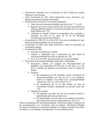 o Jurisdicional: instituído com a Constituição de 1891. Critério de controle
difuso por via de exceção.
o Após Constituição de 1891, foram introduzidos novos elementos, com
adoção de aspectos do método concentrado.
o Constituição de 1934 trouxe 3 inovações importantes:
 Ação direta de inconstitucionalidade interventiva (art. 7.º, I, a e b)
 Regra de que só por maioria absoluta de votos dos seus membros os
tribunais poderiam declarar a inconstitucionalidade de lei ou ato do
Poder Público (art. 179)
 Atribuição ao Senado Federal de competência para suspender a
execução, no todo ou em parte, de lei ou ato declarado
inconstitucional em decisão definitiva
o Constituição de 1946, EC 16, de 06.12.65: criou nova modalidade de ação
direta de constitucionalidade, de car´ter genérico.
o Constituição de 1969: ação direta interventiva: defesa de princípios da
constituição estadual
o Constituição de 1988:
 Inconstitucionalidade por omissão
 Ampliou a legitimação para a propositura de ação direta de
inconstitucionalidade, por ação ou omissão (art. 103)
 EC 3, de 17.03.1993: ação declaratória de constitucionalidade
o Ação direta de inconstitucionalidade compreende 3 modalidades:
 Interventiva: federal, por proposta do Procurador-Geral do
República, com competência do STF (arts. 36, III, 102, I, a, e 129,
IV) ou estadual por proposta do Procurador- Geral de Justiça do
Estado
 Genérica:
• De competência do STF, destinada a obter a decretação de
inconstitucionalidade, em tese, de lei ou ato normativo,
federal ou estadual. Visa acabar com a incompatibilidade
vertical (arts. 102, I, a, e 103, incisos e § 3.º)
• De competência do TJ de cada Estado, em face da
Constituição Estadual, dependendo de previsão nesta (art.
125)
 Supridora de omissão:
• Do legislador, que deixe de criar lei necessária à eficácia a
aplicabilidade de norma constitucional
• Do administrador, que não adote as providências necessárias
para tornar efetiva norma constitucional (art. 103, § 2.º)
- Efeitos da declaração de inconstitucionalidade: controvérsia quanto à natureza do
ato inconstitucional: se é inexistente, nulo ou anulável. Themístocles Brandão
Cavalcanti: declaração de inconstitucionalidade em nenhum momento tem efeitos
tão radicais, e, em realidade, não importa por si só na ineficácia da lei.
 