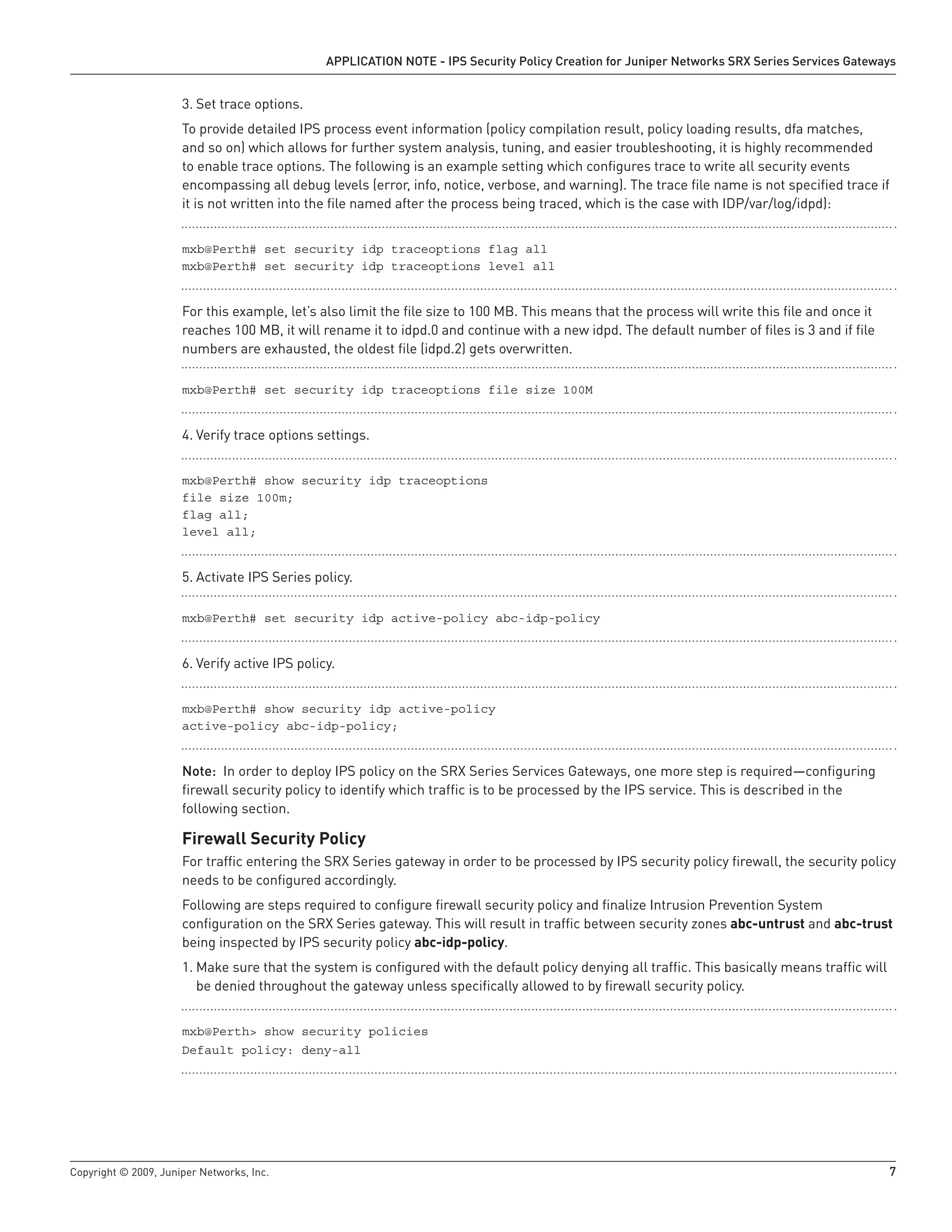 Copyright © 2009, Juniper Networks, Inc.	 7
APPLICATION NOTE - IPS Security Policy Creation for Juniper Networks SRX Series Services Gateways
Set trace options.3.	
To provide detailed IPS process event information (policy compilation result, policy loading results, dfa matches,
and so on) which allows for further system analysis, tuning, and easier troubleshooting, it is highly recommended
to enable trace options. The following is an example setting which configures trace to write all security events
encompassing all debug levels (error, info, notice, verbose, and warning). The trace file name is not specified trace if
it is not written into the file named after the process being traced, which is the case with IDP/var/log/idpd):
mxb@Perth# set security idp traceoptions flag all
mxb@Perth# set security idp traceoptions level all
For this example, let’s also limit the file size to 100 MB. This means that the process will write this file and once it
reaches 100 MB, it will rename it to idpd.0 and continue with a new idpd. The default number of files is 3 and if file
numbers are exhausted, the oldest file (idpd.2) gets overwritten.
mxb@Perth# set security idp traceoptions file size 100M
Verify trace options settings.4.	
mxb@Perth# show security idp traceoptions
file size 100m;
flag all;
level all;
Activate IPS Series policy.5.	
mxb@Perth# set security idp active-policy abc-idp-policy
Verify active IPS policy.6.	
mxb@Perth# show security idp active-policy
active-policy abc-idp-policy;
Note: In order to deploy IPS policy on the SRX Series Services Gateways, one more step is required—configuring
firewall security policy to identify which traffic is to be processed by the IPS service. This is described in the
following section.
Firewall Security Policy
For traffic entering the SRX Series gateway in order to be processed by IPS security policy firewall, the security policy
needs to be configured accordingly.
Following are steps required to configure firewall security policy and finalize Intrusion Prevention System
configuration on the SRX Series gateway. This will result in traffic between security zones abc-untrust and abc-trust
being inspected by IPS security policy abc-idp-policy.
Make sure that the system is configured with the default policy denying all traffic. This basically means traffic will1.	
be denied throughout the gateway unless specifically allowed to by firewall security policy.
mxb@Perth> show security policies
Default policy: deny-all
 
