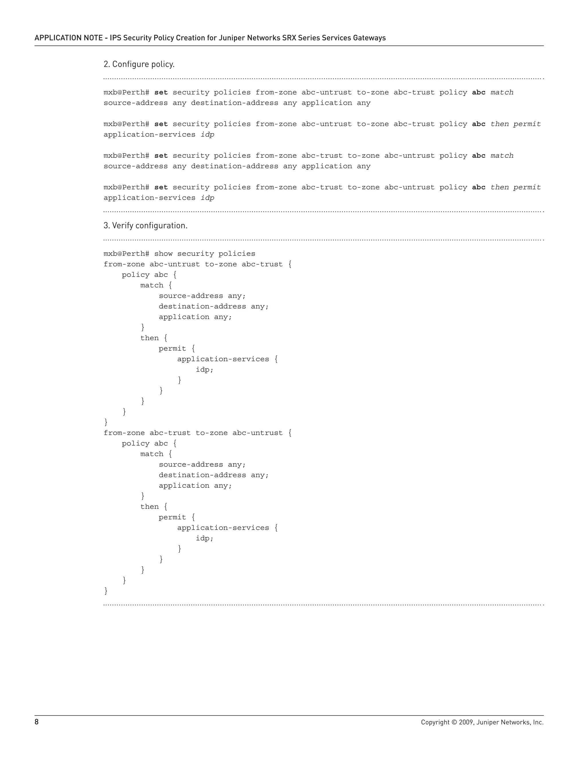 8	 Copyright © 2009, Juniper Networks, Inc.
APPLICATION NOTE - IPS Security Policy Creation for Juniper Networks SRX Series Services Gateways
Configure policy.2.	
mxb@Perth# set security policies from-zone abc-untrust to-zone abc-trust policy abc match
source-address any destination-address any application any
mxb@Perth# set security policies from-zone abc-untrust to-zone abc-trust policy abc then permit
application-services idp
mxb@Perth# set security policies from-zone abc-trust to-zone abc-untrust policy abc match
source-address any destination-address any application any
mxb@Perth# set security policies from-zone abc-trust to-zone abc-untrust policy abc then permit
application-services idp
Verify configuration.3.	
mxb@Perth# show security policies
from-zone abc-untrust to-zone abc-trust {
policy abc {
match {
source-address any;
destination-address any;
application any;
}
then {
permit {
application-services {
idp;
}
}
}
}
}
from-zone abc-trust to-zone abc-untrust {
policy abc {
match {
source-address any;
destination-address any;
application any;
}
then {
permit {
application-services {
idp;
}
}
}
}
}
 