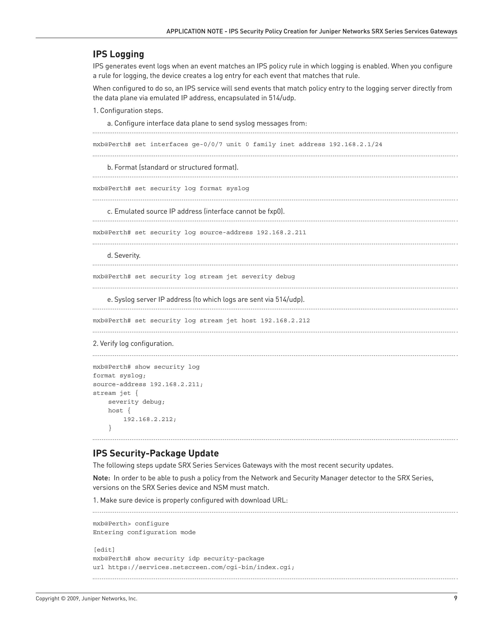 Copyright © 2009, Juniper Networks, Inc.	 9
APPLICATION NOTE - IPS Security Policy Creation for Juniper Networks SRX Series Services Gateways
IPS Logging
IPS generates event logs when an event matches an IPS policy rule in which logging is enabled. When you configure
a rule for logging, the device creates a log entry for each event that matches that rule.
When configured to do so, an IPS service will send events that match policy entry to the logging server directly from
the data plane via emulated IP address, encapsulated in 514/udp.
Configuration steps.1.	
Configure interface data plane to send syslog messages from:a.	
mxb@Perth# set interfaces ge-0/0/7 unit 0 family inet address 192.168.2.1/24
Format (standard or structured format).b.	
mxb@Perth# set security log format syslog
Emulated source IP address (interface cannot be fxp0).c.	
mxb@Perth# set security log source-address 192.168.2.211
Severity.d.	
mxb@Perth# set security log stream jet severity debug
Syslog server IP address (to which logs are sent via 514/udp).e.	
mxb@Perth# set security log stream jet host 192.168.2.212
Verify log configuration.2.	
mxb@Perth# show security log
format syslog;
source-address 192.168.2.211;
stream jet {
severity debug;
host {
192.168.2.212;
}
IPS Security-Package Update
The following steps update SRX Series Services Gateways with the most recent security updates.
Note: In order to be able to push a policy from the Network and Security Manager detector to the SRX Series,
versions on the SRX Series device and NSM must match.
Make sure device is properly configured with download URL:1.	
mxb@Perth> configure
Entering configuration mode
[edit]
mxb@Perth# show security idp security-package
url https://services.netscreen.com/cgi-bin/index.cgi;
 