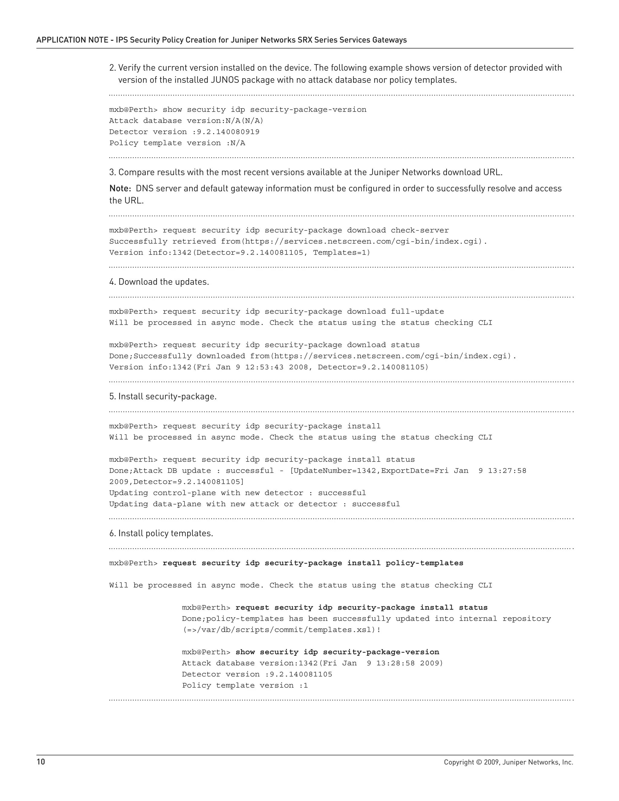 10	 Copyright © 2009, Juniper Networks, Inc.
APPLICATION NOTE - IPS Security Policy Creation for Juniper Networks SRX Series Services Gateways
Verify the current version installed on the device. The following example shows version of detector provided with2.	
version of the installed JUNOS package with no attack database nor policy templates.
mxb@Perth> show security idp security-package-version
Attack database version:N/A(N/A)
Detector version :9.2.140080919
Policy template version :N/A
Compare results with the most recent versions available at the Juniper Networks download URL.3.	
Note: DNS server and default gateway information must be configured in order to successfully resolve and access
the URL.
mxb@Perth> request security idp security-package download check-server
Successfully retrieved from(https://services.netscreen.com/cgi-bin/index.cgi).
Version info:1342(Detector=9.2.140081105, Templates=1)
Download the updates.4.	
mxb@Perth> request security idp security-package download full-update
Will be processed in async mode. Check the status using the status checking CLI
mxb@Perth> request security idp security-package download status
Done;Successfully downloaded from(https://services.netscreen.com/cgi-bin/index.cgi).
Version info:1342(Fri Jan 9 12:53:43 2008, Detector=9.2.140081105)
Install security-package.5.	
mxb@Perth> request security idp security-package install
Will be processed in async mode. Check the status using the status checking CLI
mxb@Perth> request security idp security-package install status
Done;Attack DB update : successful - [UpdateNumber=1342,ExportDate=Fri Jan 9 13:27:58
2009,Detector=9.2.140081105]
Updating control-plane with new detector : successful
Updating data-plane with new attack or detector : successful
Install policy templates.6.	
mxb@Perth> request security idp security-package install policy-templates
			
Will be processed in async mode. Check the status using the status checking CLI
			 mxb@Perth> request security idp security-package install status
			 Done;policy-templates has been successfully updated into internal repository
			 (=>/var/db/scripts/commit/templates.xsl)!
			 mxb@Perth> show security idp security-package-version
			 Attack database version:1342(Fri Jan 9 13:28:58 2009)
			 Detector version :9.2.140081105
			 Policy template version :1
 