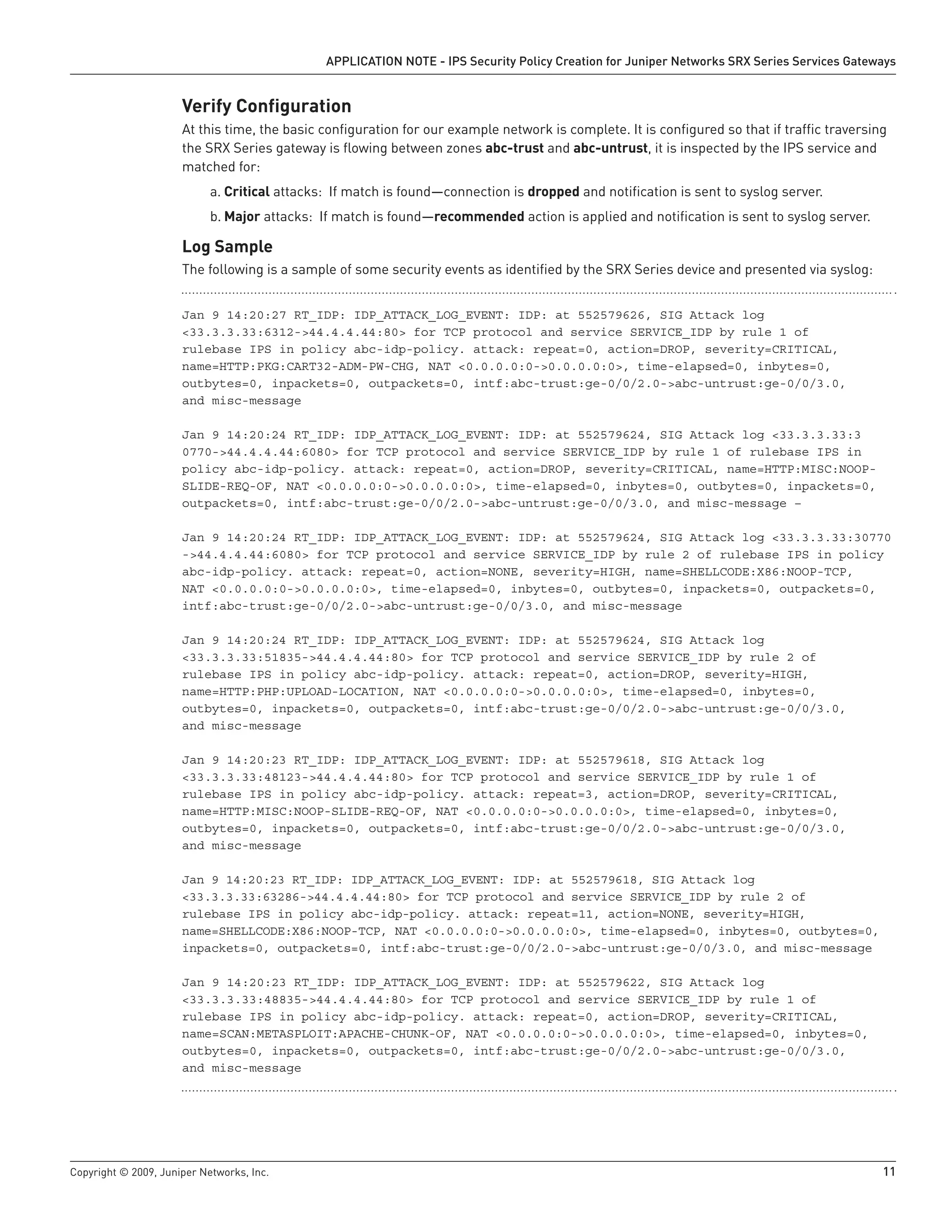 Copyright © 2009, Juniper Networks, Inc.	 11
APPLICATION NOTE - IPS Security Policy Creation for Juniper Networks SRX Series Services Gateways
Verify Configuration
At this time, the basic configuration for our example network is complete. It is configured so that if traffic traversing
the SRX Series gateway is flowing between zones abc-trust and abc-untrust, it is inspected by the IPS service and
matched for:
Criticala.	 attacks: If match is found—connection is dropped and notification is sent to syslog server.
Majorb.	 attacks: If match is found—recommended action is applied and notification is sent to syslog server.
Log Sample
The following is a sample of some security events as identified by the SRX Series device and presented via syslog:
Jan 9 14:20:27 RT_IDP: IDP_ATTACK_LOG_EVENT: IDP: at 552579626, SIG Attack log
<33.3.3.33:6312->44.4.4.44:80> for TCP protocol and service SERVICE_IDP by rule 1 of
rulebase IPS in policy abc-idp-policy. attack: repeat=0, action=DROP, severity=CRITICAL,
name=HTTP:PKG:CART32-ADM-PW-CHG, NAT <0.0.0.0:0->0.0.0.0:0>, time-elapsed=0, inbytes=0,
outbytes=0, inpackets=0, outpackets=0, intf:abc-trust:ge-0/0/2.0->abc-untrust:ge-0/0/3.0,
and misc-message
Jan 9 14:20:24 RT_IDP: IDP_ATTACK_LOG_EVENT: IDP: at 552579624, SIG Attack log <33.3.3.33:3
0770->44.4.4.44:6080> for TCP protocol and service SERVICE_IDP by rule 1 of rulebase IPS in
policy abc-idp-policy. attack: repeat=0, action=DROP, severity=CRITICAL, name=HTTP:MISC:NOOP-
SLIDE-REQ-OF, NAT <0.0.0.0:0->0.0.0.0:0>, time-elapsed=0, inbytes=0, outbytes=0, inpackets=0,
outpackets=0, intf:abc-trust:ge-0/0/2.0->abc-untrust:ge-0/0/3.0, and misc-message –
Jan 9 14:20:24 RT_IDP: IDP_ATTACK_LOG_EVENT: IDP: at 552579624, SIG Attack log <33.3.3.33:30770
->44.4.4.44:6080> for TCP protocol and service SERVICE_IDP by rule 2 of rulebase IPS in policy
abc-idp-policy. attack: repeat=0, action=NONE, severity=HIGH, name=SHELLCODE:X86:NOOP-TCP,
NAT <0.0.0.0:0->0.0.0.0:0>, time-elapsed=0, inbytes=0, outbytes=0, inpackets=0, outpackets=0,
intf:abc-trust:ge-0/0/2.0->abc-untrust:ge-0/0/3.0, and misc-message
Jan 9 14:20:24 RT_IDP: IDP_ATTACK_LOG_EVENT: IDP: at 552579624, SIG Attack log
<33.3.3.33:51835->44.4.4.44:80> for TCP protocol and service SERVICE_IDP by rule 2 of
rulebase IPS in policy abc-idp-policy. attack: repeat=0, action=DROP, severity=HIGH,
name=HTTP:PHP:UPLOAD-LOCATION, NAT <0.0.0.0:0->0.0.0.0:0>, time-elapsed=0, inbytes=0,
outbytes=0, inpackets=0, outpackets=0, intf:abc-trust:ge-0/0/2.0->abc-untrust:ge-0/0/3.0,
and misc-message
Jan 9 14:20:23 RT_IDP: IDP_ATTACK_LOG_EVENT: IDP: at 552579618, SIG Attack log
<33.3.3.33:48123->44.4.4.44:80> for TCP protocol and service SERVICE_IDP by rule 1 of
rulebase IPS in policy abc-idp-policy. attack: repeat=3, action=DROP, severity=CRITICAL,
name=HTTP:MISC:NOOP-SLIDE-REQ-OF, NAT <0.0.0.0:0->0.0.0.0:0>, time-elapsed=0, inbytes=0,
outbytes=0, inpackets=0, outpackets=0, intf:abc-trust:ge-0/0/2.0->abc-untrust:ge-0/0/3.0,
and misc-message
Jan 9 14:20:23 RT_IDP: IDP_ATTACK_LOG_EVENT: IDP: at 552579618, SIG Attack log
<33.3.3.33:63286->44.4.4.44:80> for TCP protocol and service SERVICE_IDP by rule 2 of
rulebase IPS in policy abc-idp-policy. attack: repeat=11, action=NONE, severity=HIGH,
name=SHELLCODE:X86:NOOP-TCP, NAT <0.0.0.0:0->0.0.0.0:0>, time-elapsed=0, inbytes=0, outbytes=0,
inpackets=0, outpackets=0, intf:abc-trust:ge-0/0/2.0->abc-untrust:ge-0/0/3.0, and misc-message
Jan 9 14:20:23 RT_IDP: IDP_ATTACK_LOG_EVENT: IDP: at 552579622, SIG Attack log
<33.3.3.33:48835->44.4.4.44:80> for TCP protocol and service SERVICE_IDP by rule 1 of
rulebase IPS in policy abc-idp-policy. attack: repeat=0, action=DROP, severity=CRITICAL,
name=SCAN:METASPLOIT:APACHE-CHUNK-OF, NAT <0.0.0.0:0->0.0.0.0:0>, time-elapsed=0, inbytes=0,
outbytes=0, inpackets=0, outpackets=0, intf:abc-trust:ge-0/0/2.0->abc-untrust:ge-0/0/3.0,
and misc-message
 