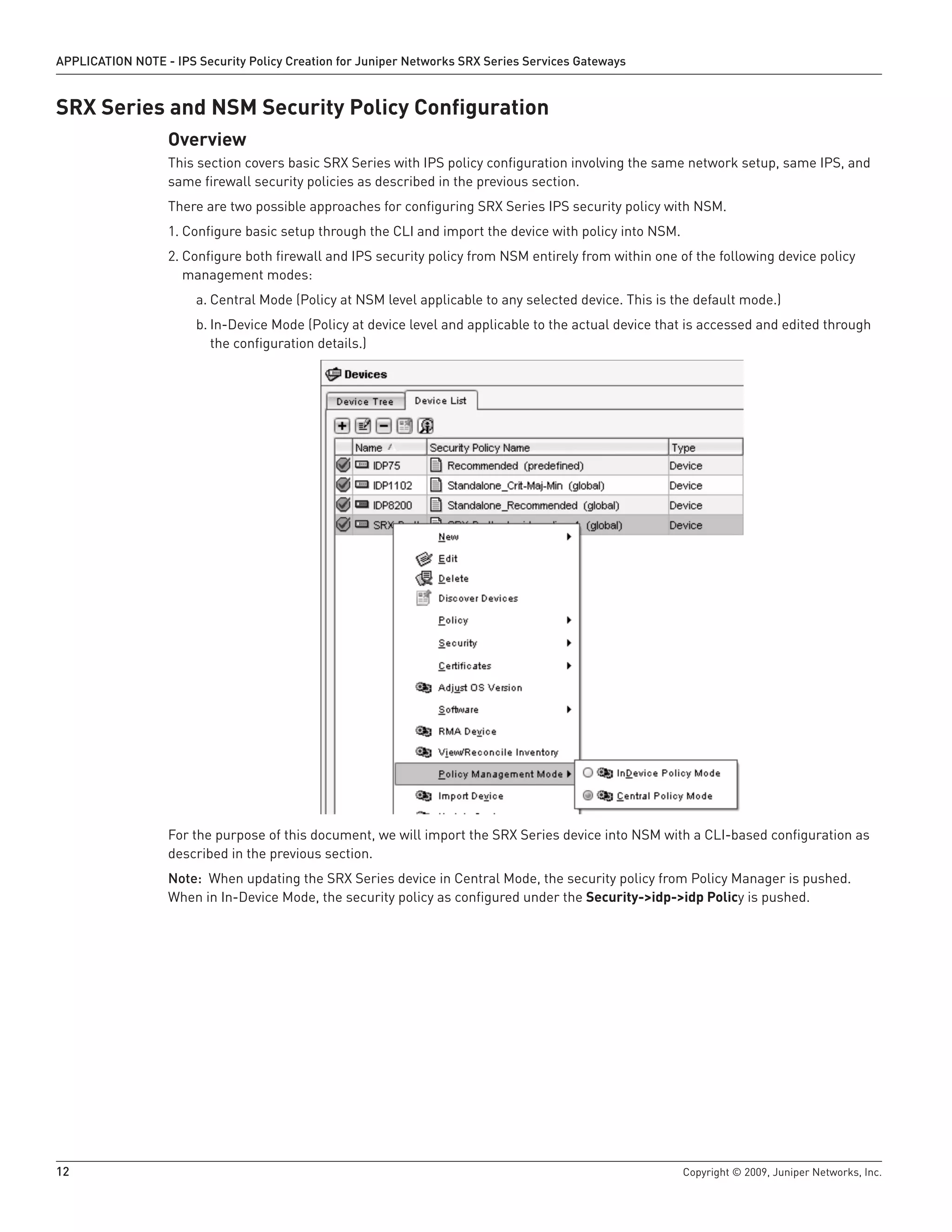 12	 Copyright © 2009, Juniper Networks, Inc.
APPLICATION NOTE - IPS Security Policy Creation for Juniper Networks SRX Series Services Gateways
SRX Series and NSM Security Policy Configuration
Overview	
This section covers basic SRX Series with IPS policy configuration involving the same network setup, same IPS, and
same firewall security policies as described in the previous section.
There are two possible approaches for configuring SRX Series IPS security policy with NSM.
Configure basic setup through the CLI and import the device with policy into NSM.1.	
Configure both firewall and IPS security policy from NSM entirely from within one of the following device policy2.	
management modes:
Central Mode (Policy at NSM level applicable to any selected device. This is the default mode.)a.	
In-Device Mode (Policy at device level and applicable to the actual device that is accessed and edited throughb.	
the configuration details.)
For the purpose of this document, we will import the SRX Series device into NSM with a CLI-based configuration as
described in the previous section.
Note: When updating the SRX Series device in Central Mode, the security policy from Policy Manager is pushed.
When in In-Device Mode, the security policy as configured under the Security->idp->idp Policy is pushed.
 